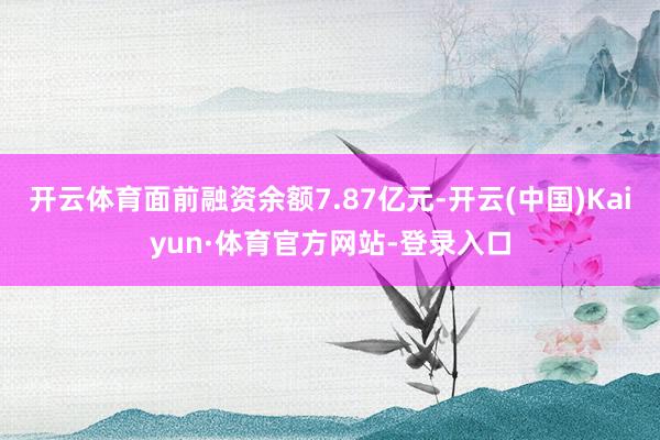 开云体育面前融资余额7.87亿元-开云(中国)Kaiyun·体育官方网站-登录入口