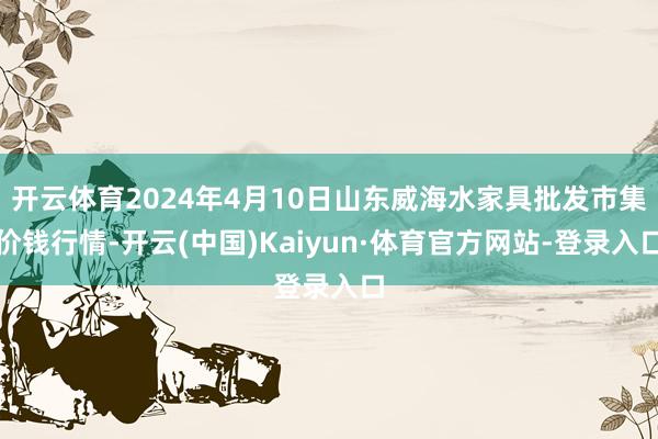 开云体育2024年4月10日山东威海水家具批发市集价钱行情-开云(中国)Kaiyun·体育官方网站-登录入口