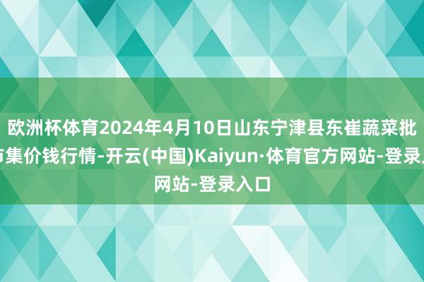 欧洲杯体育2024年4月10日山东宁津县东崔蔬菜批发市集价钱行情-开云(中国)Kaiyun·体育官方网站-登录入口