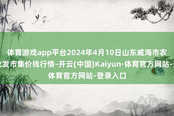 体育游戏app平台2024年4月10日山东威海市农副居品批发市集价钱行情-开云(中国)Kaiyun·体育官方网站-登录入口