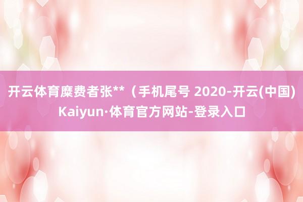 开云体育糜费者张**（手机尾号 2020-开云(中国)Kaiyun·体育官方网站-登录入口