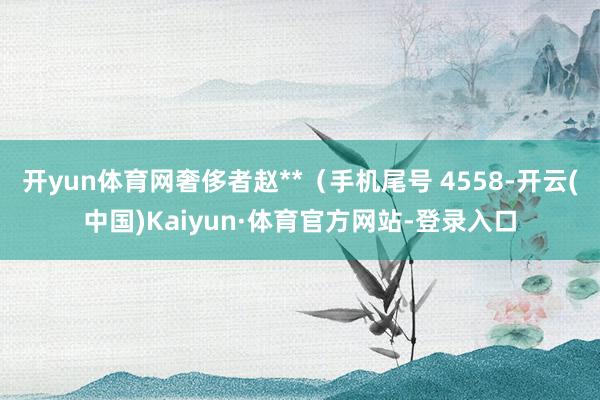 开yun体育网奢侈者赵**（手机尾号 4558-开云(中国)Kaiyun·体育官方网站-登录入口