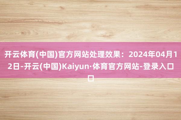 开云体育(中国)官方网站处理效果：2024年04月12日-开云(中国)Kaiyun·体育官方网站-登录入口