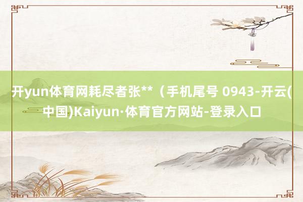 开yun体育网耗尽者张**（手机尾号 0943-开云(中国)Kaiyun·体育官方网站-登录入口