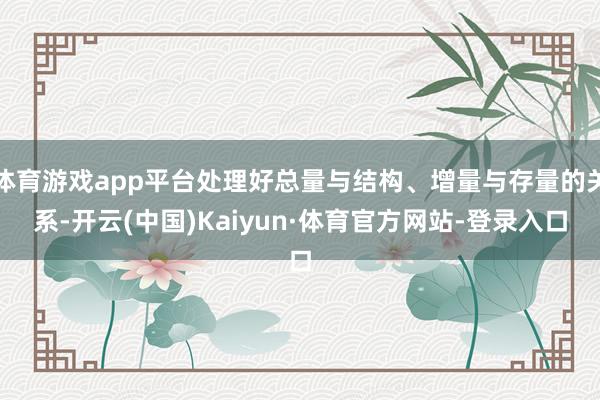 体育游戏app平台处理好总量与结构、增量与存量的关系-开云(中国)Kaiyun·体育官方网站-登录入口