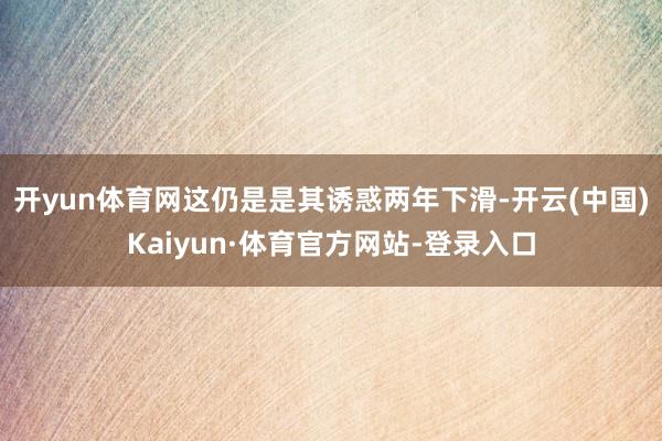 开yun体育网这仍是是其诱惑两年下滑-开云(中国)Kaiyun·体育官方网站-登录入口