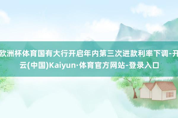 欧洲杯体育国有大行开启年内第三次进款利率下调-开云(中国)Kaiyun·体育官方网站-登录入口