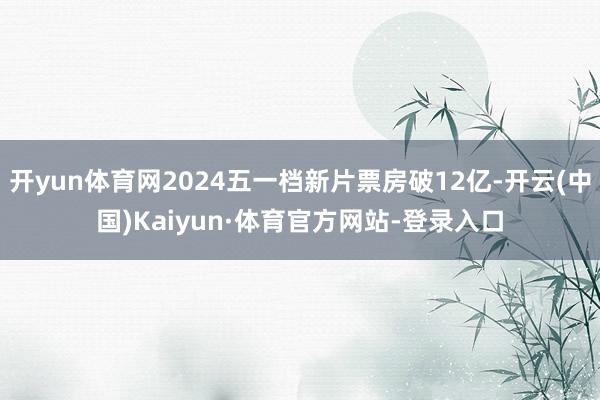 开yun体育网2024五一档新片票房破12亿-开云(中国)Kaiyun·体育官方网站-登录入口