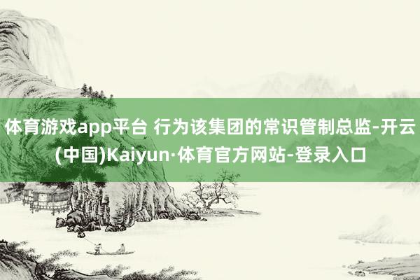 体育游戏app平台 　　行为该集团的常识管制总监-开云(中国)Kaiyun·体育官方网站-登录入口