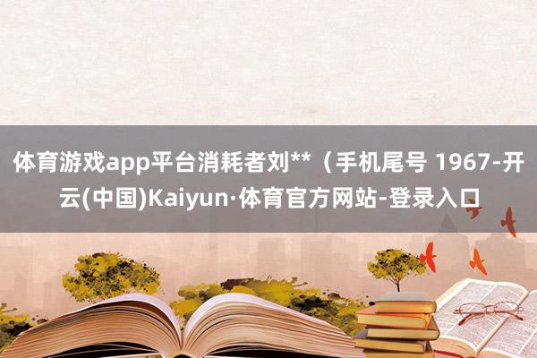 体育游戏app平台消耗者刘**（手机尾号 1967-开云(中国)Kaiyun·体育官方网站-登录入口