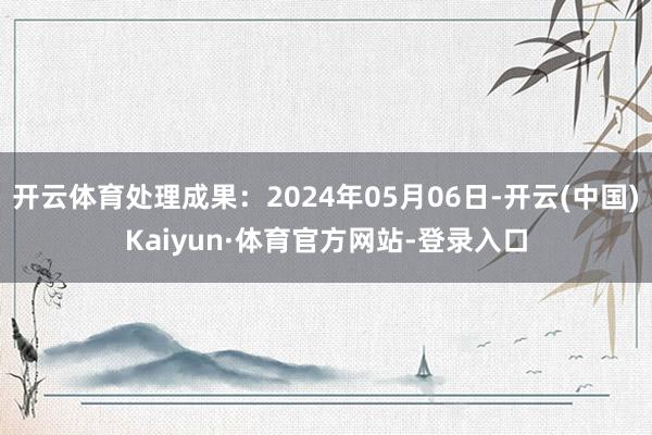 开云体育处理成果：2024年05月06日-开云(中国)Kaiyun·体育官方网站-登录入口