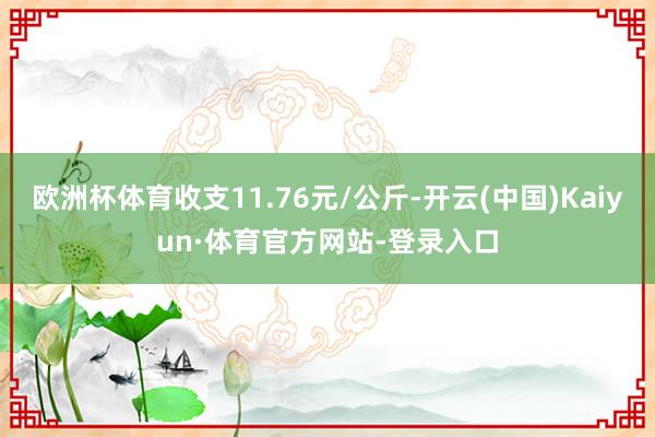 欧洲杯体育收支11.76元/公斤-开云(中国)Kaiyun·体育官方网站-登录入口