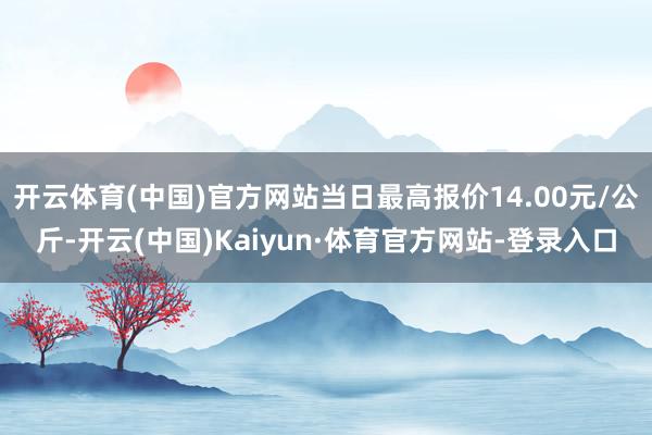 开云体育(中国)官方网站当日最高报价14.00元/公斤-开云(中国)Kaiyun·体育官方网站-登录入口