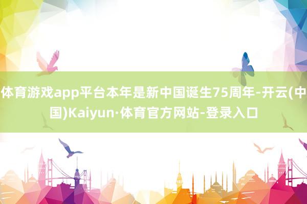 体育游戏app平台本年是新中国诞生75周年-开云(中国)Kaiyun·体育官方网站-登录入口