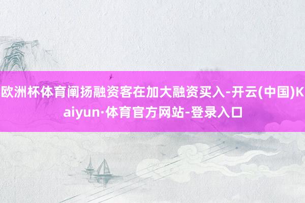 欧洲杯体育阐扬融资客在加大融资买入-开云(中国)Kaiyun·体育官方网站-登录入口