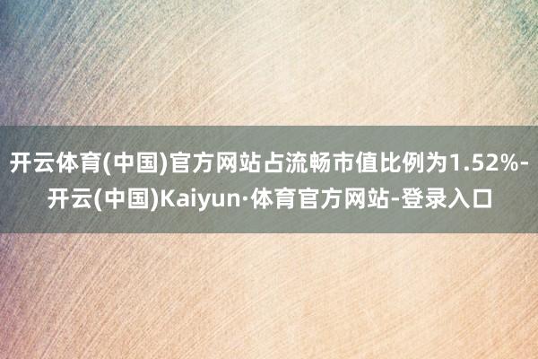 开云体育(中国)官方网站占流畅市值比例为1.52%-开云(中国)Kaiyun·体育官方网站-登录入口