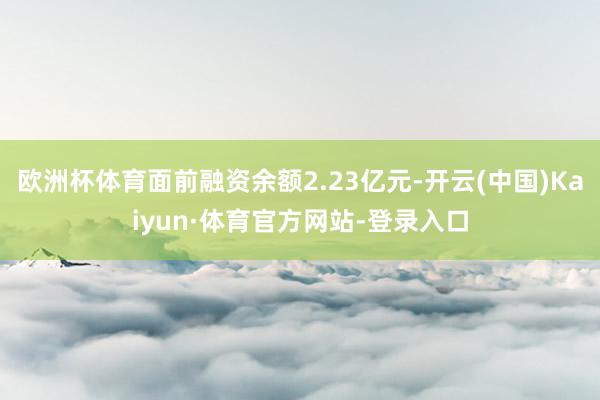 欧洲杯体育面前融资余额2.23亿元-开云(中国)Kaiyun·体育官方网站-登录入口