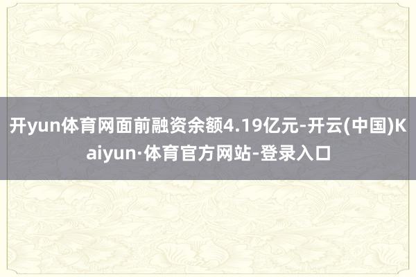 开yun体育网面前融资余额4.19亿元-开云(中国)Kaiyun·体育官方网站-登录入口