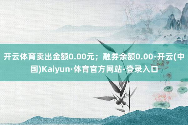 开云体育卖出金额0.00元；融券余额0.00-开云(中国)Kaiyun·体育官方网站-登录入口