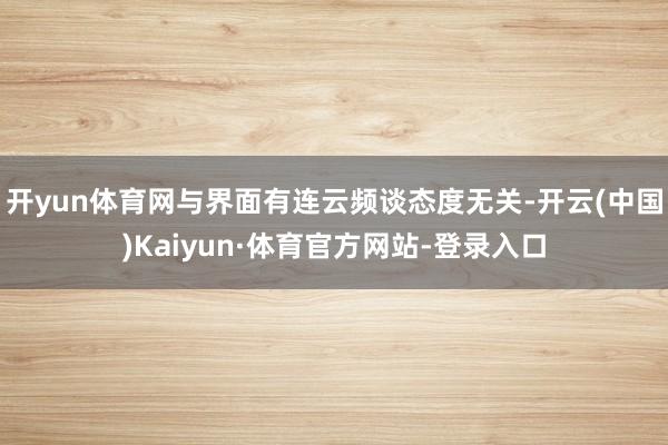 开yun体育网与界面有连云频谈态度无关-开云(中国)Kaiyun·体育官方网站-登录入口