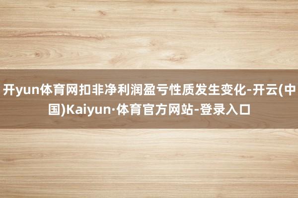 开yun体育网扣非净利润盈亏性质发生变化-开云(中国)Kaiyun·体育官方网站-登录入口