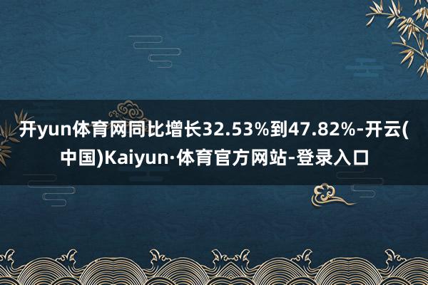 开yun体育网同比增长32.53%到47.82%-开云(中国)Kaiyun·体育官方网站-登录入口