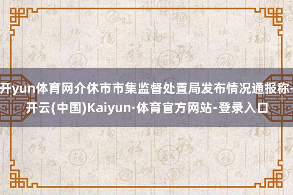 开yun体育网介休市市集监督处置局发布情况通报称-开云(中国)Kaiyun·体育官方网站-登录入口