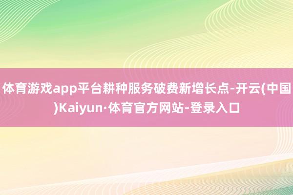 体育游戏app平台耕种服务破费新增长点-开云(中国)Kaiyun·体育官方网站-登录入口