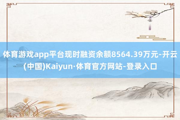 体育游戏app平台现时融资余额8564.39万元-开云(中国)Kaiyun·体育官方网站-登录入口