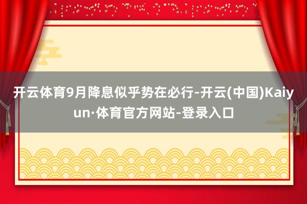 开云体育9月降息似乎势在必行-开云(中国)Kaiyun·体育官方网站-登录入口