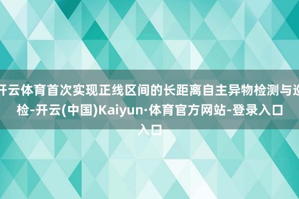 开云体育首次实现正线区间的长距离自主异物检测与巡检-开云(中国)Kaiyun·体育官方网站-登录入口