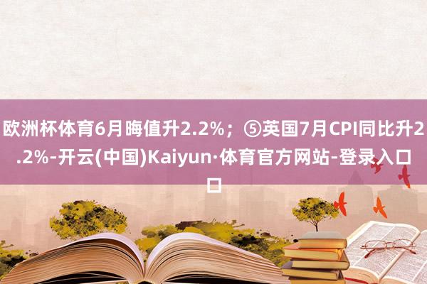 欧洲杯体育6月晦值升2.2%；⑤英国7月CPI同比升2.2%-开云(中国)Kaiyun·体育官方网站-登录入口