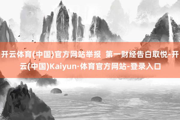 开云体育(中国)官方网站举报  第一财经告白取悦-开云(中国)Kaiyun·体育官方网站-登录入口