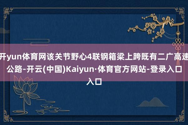 开yun体育网该关节野心4联钢箱梁上跨既有二广高速公路-开云(中国)Kaiyun·体育官方网站-登录入口