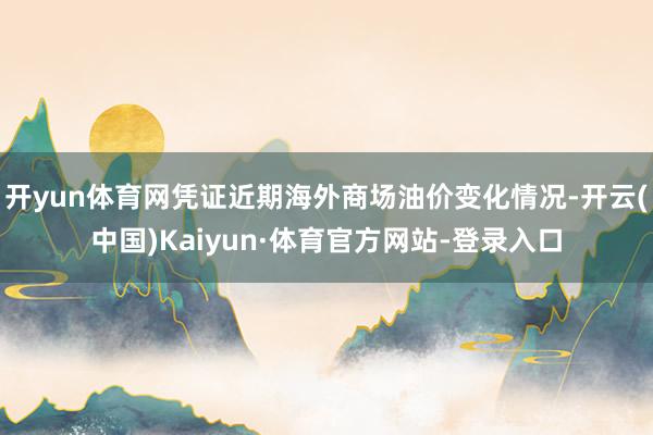 开yun体育网凭证近期海外商场油价变化情况-开云(中国)Kaiyun·体育官方网站-登录入口