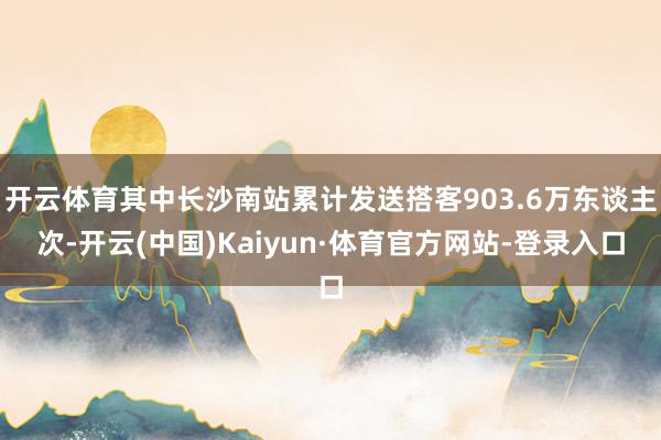 开云体育其中长沙南站累计发送搭客903.6万东谈主次-开云(中国)Kaiyun·体育官方网站-登录入口