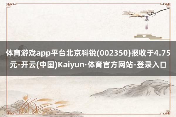 体育游戏app平台北京科锐(002350)报收于4.75元-开云(中国)Kaiyun·体育官方网站-登录入口