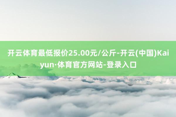 开云体育最低报价25.00元/公斤-开云(中国)Kaiyun·体育官方网站-登录入口