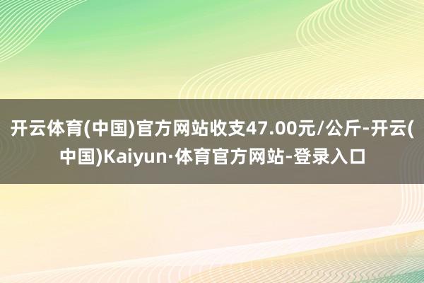 开云体育(中国)官方网站收支47.00元/公斤-开云(中国)Kaiyun·体育官方网站-登录入口