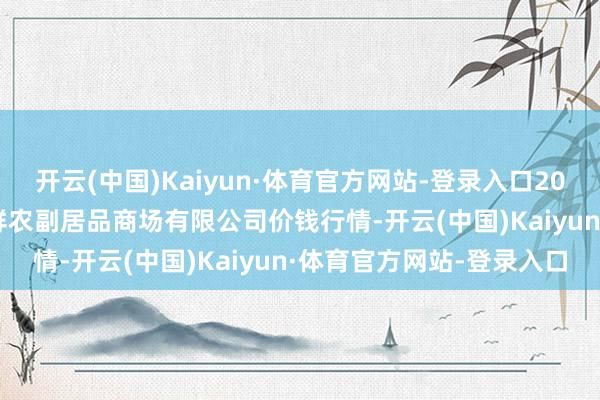 开云(中国)Kaiyun·体育官方网站-登录入口2024年9月19日吴忠市鑫鲜农副居品商场有限公司价钱行情-开云(中国)Kaiyun·体育官方网站-登录入口