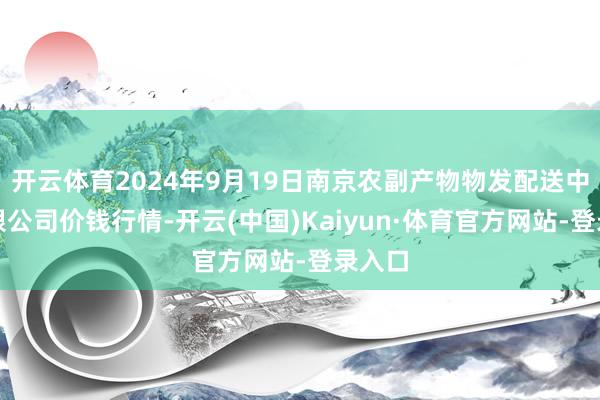 开云体育2024年9月19日南京农副产物物发配送中心有限公司价钱行情-开云(中国)Kaiyun·体育官方网站-登录入口