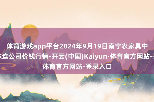 体育游戏app平台2024年9月19日南宁农家具中心有限株连公司价钱行情-开云(中国)Kaiyun·体育官方网站-登录入口