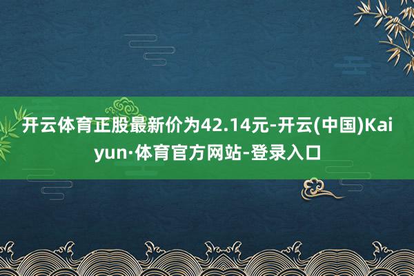 开云体育正股最新价为42.14元-开云(中国)Kaiyun·体育官方网站-登录入口