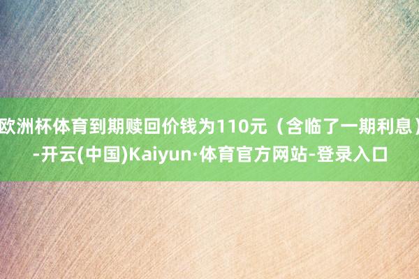 欧洲杯体育到期赎回价钱为110元（含临了一期利息）-开云(中国)Kaiyun·体育官方网站-登录入口