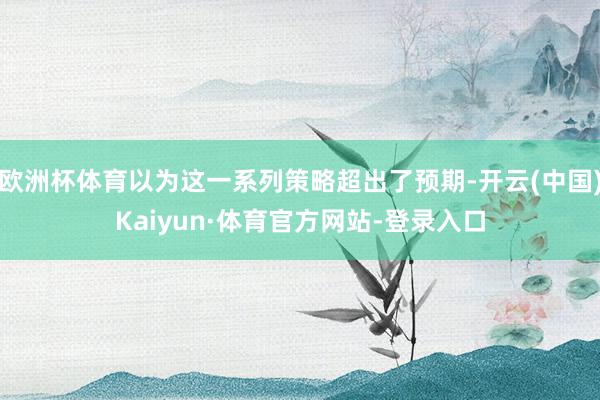 欧洲杯体育以为这一系列策略超出了预期-开云(中国)Kaiyun·体育官方网站-登录入口