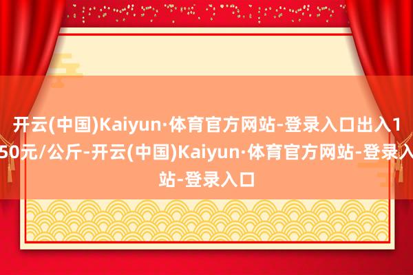 开云(中国)Kaiyun·体育官方网站-登录入口出入15.50元/公斤-开云(中国)Kaiyun·体育官方网站-登录入口