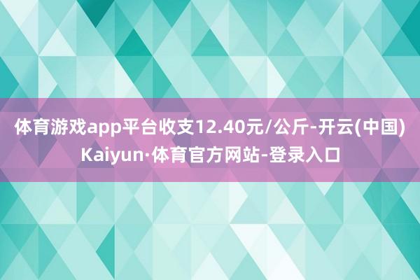 体育游戏app平台收支12.40元/公斤-开云(中国)Kaiyun·体育官方网站-登录入口