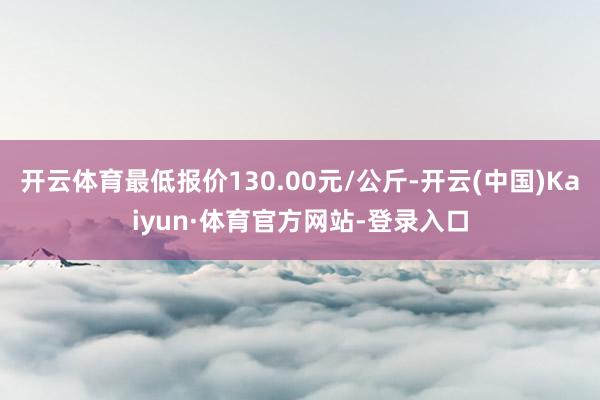 开云体育最低报价130.00元/公斤-开云(中国)Kaiyun·体育官方网站-登录入口