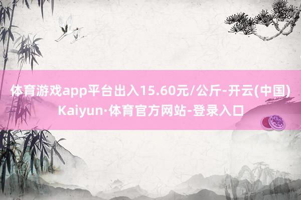 体育游戏app平台出入15.60元/公斤-开云(中国)Kaiyun·体育官方网站-登录入口