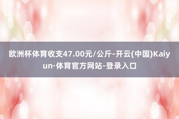 欧洲杯体育收支47.00元/公斤-开云(中国)Kaiyun·体育官方网站-登录入口